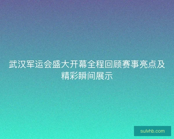 武汉军运会盛大开幕全程回顾赛事亮点及精彩瞬间展示