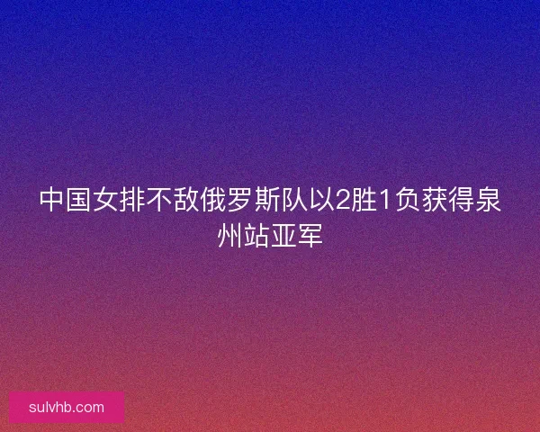 中国女排不敌俄罗斯队以2胜1负获得泉州站亚军