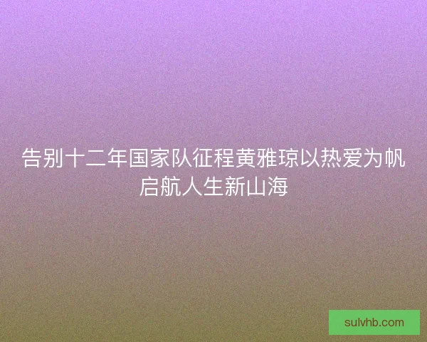 告别十二年国家队征程黄雅琼以热爱为帆启航人生新山海