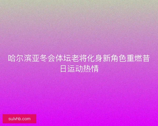 哈尔滨亚冬会体坛老将化身新角色重燃昔日运动热情