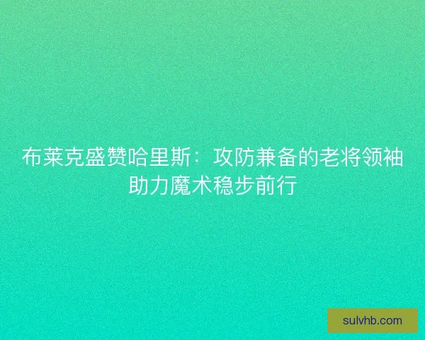 布莱克盛赞哈里斯：攻防兼备的老将领袖助力魔术稳步前行