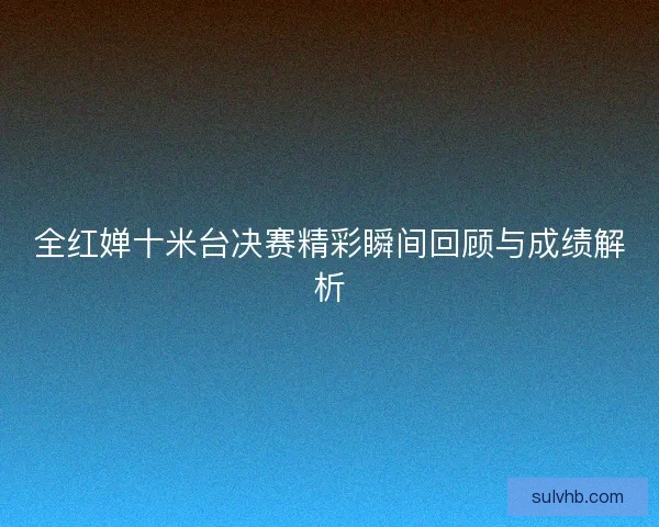 全红婵十米台决赛精彩瞬间回顾与成绩解析