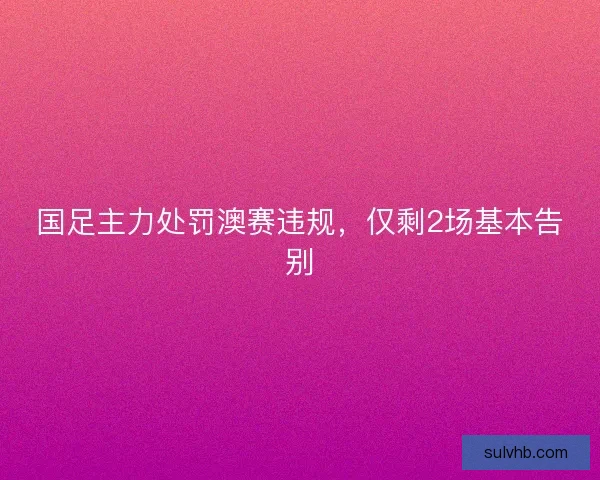 国足主力处罚澳赛违规，仅剩2场基本告别